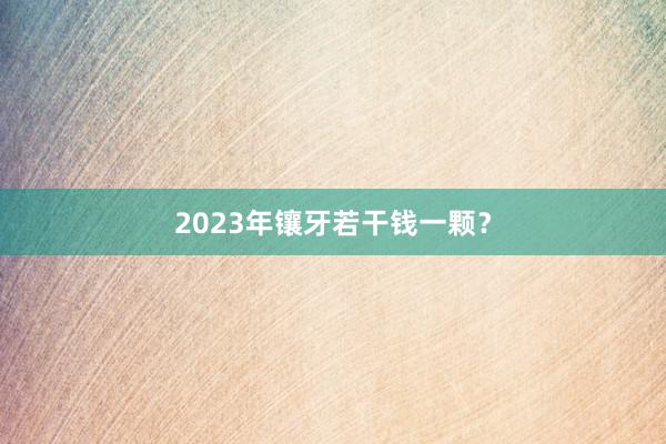 2023年镶牙若干钱一颗？