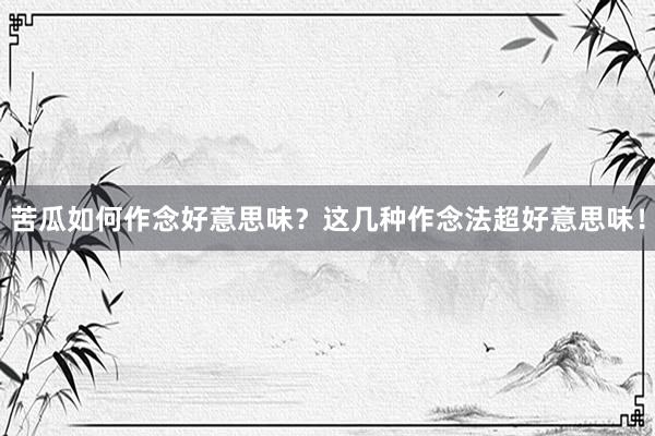 苦瓜如何作念好意思味？这几种作念法超好意思味！