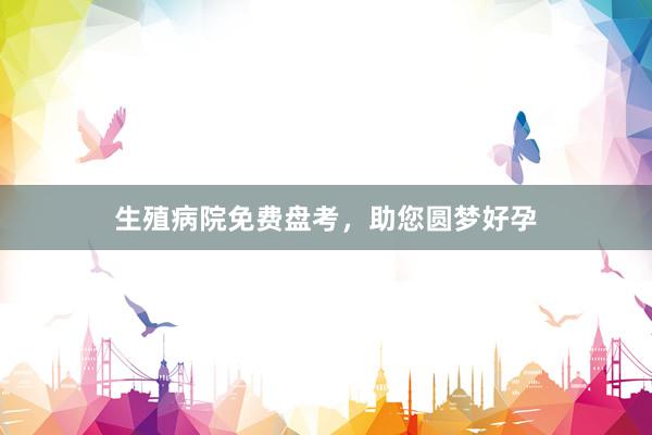 生殖病院免费盘考，助您圆梦好孕