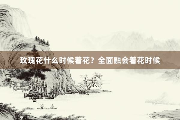 玫瑰花什么时候着花？全面融会着花时候